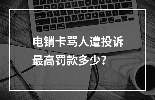 电销卡骂人遭投诉最高罚款多少？