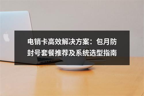 电销卡高效解决方案：包月防封号套餐推荐及系统选型指南