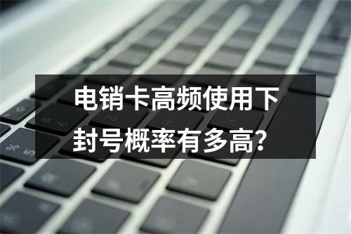 电销卡高频使用下封号概率有多高？