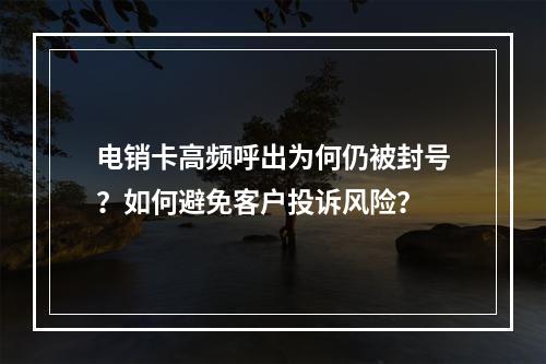 电销卡高频呼出为何仍被封号？如何避免客户投诉风险？