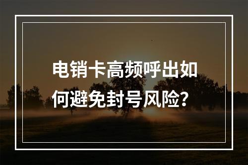 电销卡高频呼出如何避免封号风险？