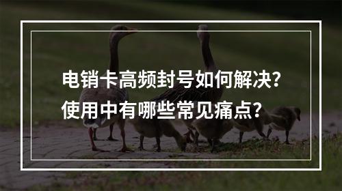 电销卡高频封号如何解决？使用中有哪些常见痛点？