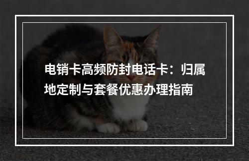 电销卡高频防封电话卡：归属地定制与套餐优惠办理指南