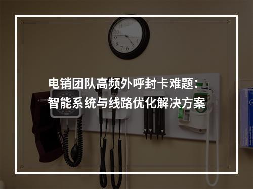 电销团队高频外呼封卡难题：智能系统与线路优化解决方案