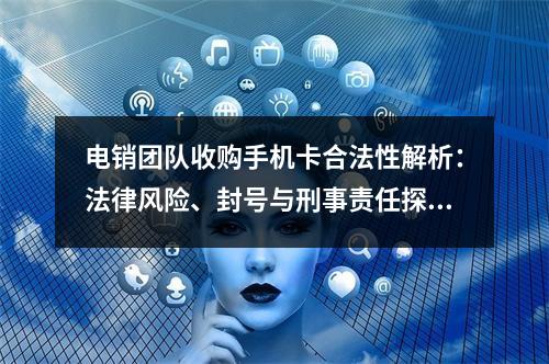 电销团队收购手机卡合法性解析：法律风险、封号与刑事责任探析