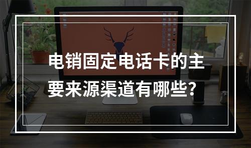 电销固定电话卡的主要来源渠道有哪些？