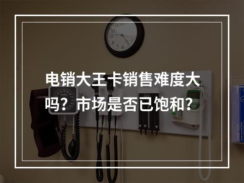 电销大王卡销售难度大吗？市场是否已饱和？
