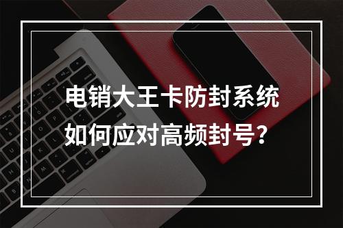 电销大王卡防封系统如何应对高频封号？