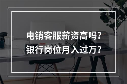 电销客服薪资高吗？银行岗位月入过万？