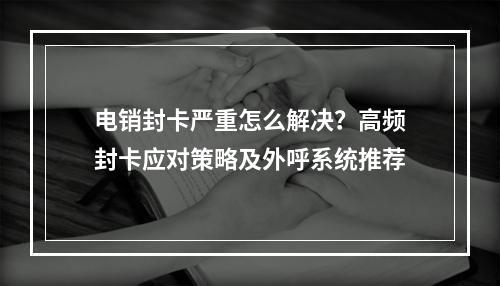 电销封卡严重怎么解决？高频封卡应对策略及外呼系统推荐