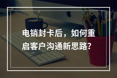 电销封卡后，如何重启客户沟通新思路？