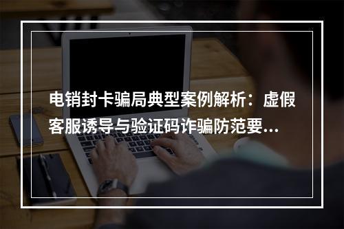 电销封卡骗局典型案例解析：虚假客服诱导与验证码诈骗防范要点