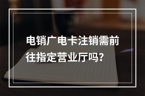 电销广电卡注销需前往指定营业厅吗？