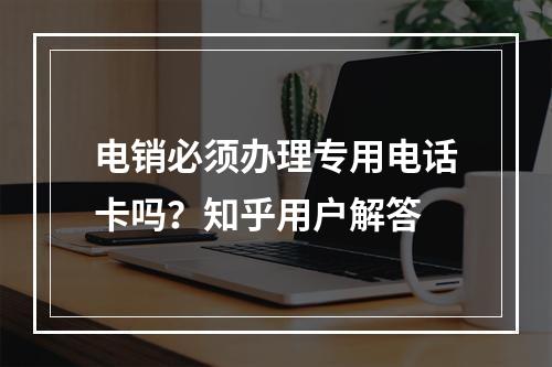 电销必须办理专用电话卡吗？知乎用户解答