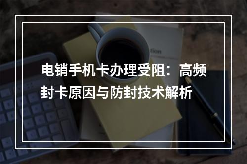 电销手机卡办理受阻：高频封卡原因与防封技术解析