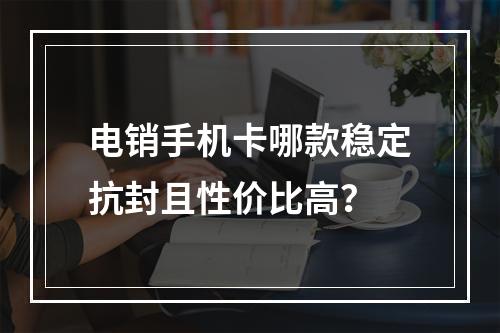 电销手机卡哪款稳定抗封且性价比高？