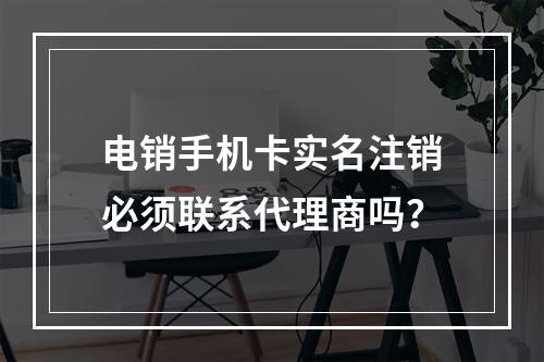 电销手机卡实名注销必须联系代理商吗？