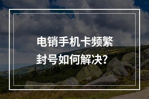 电销手机卡频繁封号如何解决？