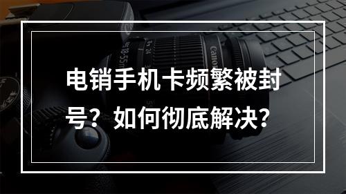电销手机卡频繁被封号？如何彻底解决？
