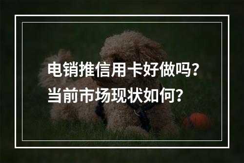 电销推信用卡好做吗？当前市场现状如何？