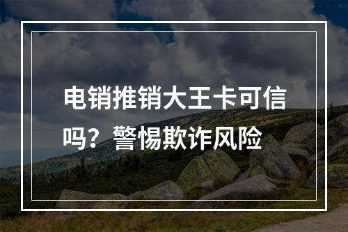 电销推销大王卡可信吗？警惕欺诈风险