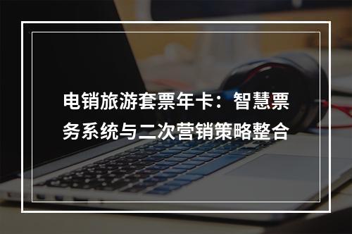 电销旅游套票年卡：智慧票务系统与二次营销策略整合
