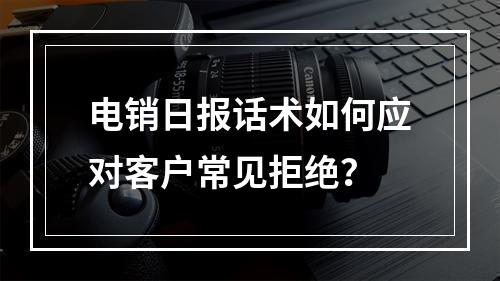 电销日报话术如何应对客户常见拒绝？