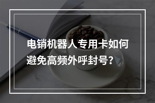 电销机器人专用卡如何避免高频外呼封号？