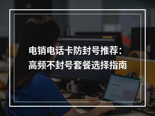 电销电话卡防封号推荐：高频不封号套餐选择指南