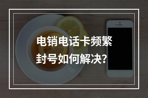 电销电话卡频繁封号如何解决？