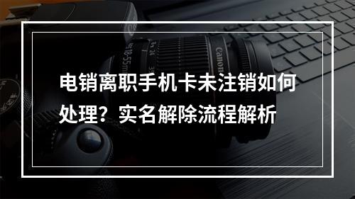 电销离职手机卡未注销如何处理？实名解除流程解析