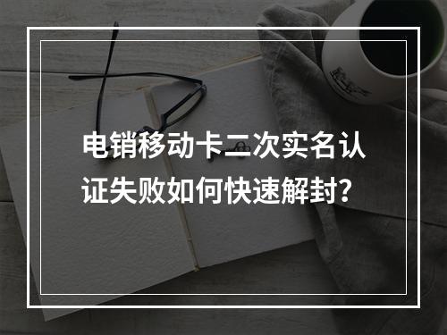 电销移动卡二次实名认证失败如何快速解封？