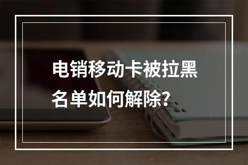 电销移动卡被拉黑名单如何解除？