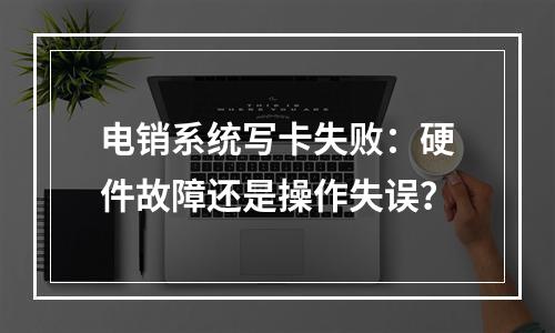 电销系统写卡失败：硬件故障还是操作失误？