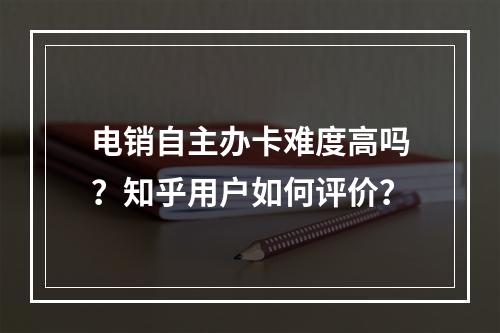 电销自主办卡难度高吗？知乎用户如何评价？