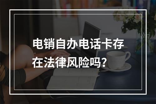 电销自办电话卡存在法律风险吗？