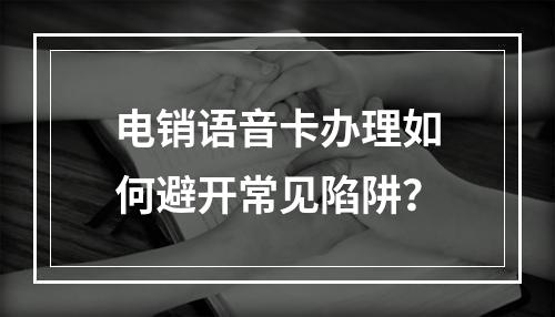 电销语音卡办理如何避开常见陷阱？