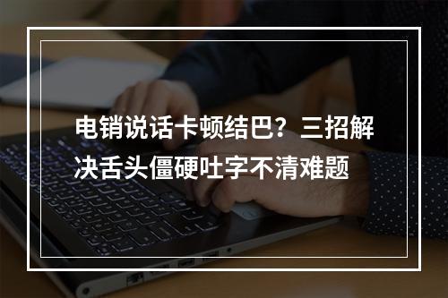 电销说话卡顿结巴？三招解决舌头僵硬吐字不清难题