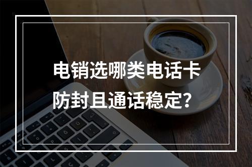电销选哪类电话卡防封且通话稳定？