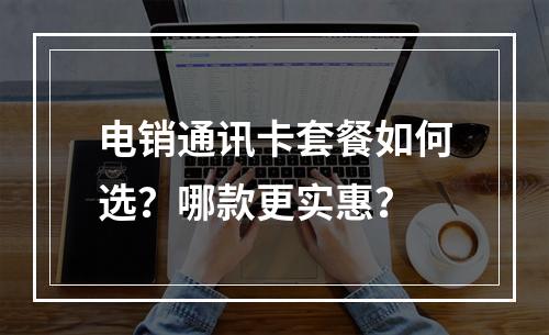 电销通讯卡套餐如何选？哪款更实惠？