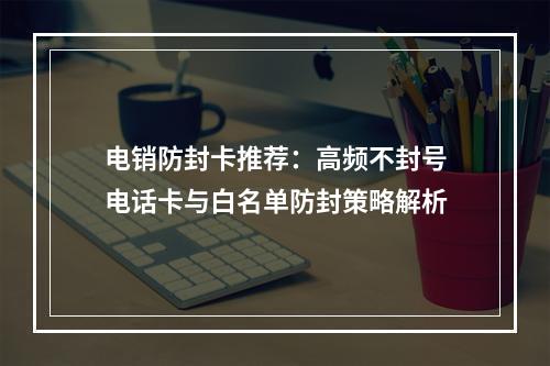 电销防封卡推荐：高频不封号电话卡与白名单防封策略解析