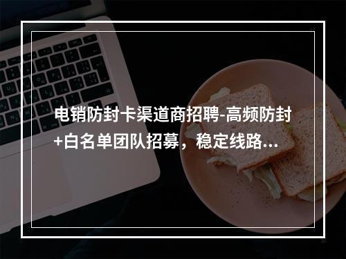 电销防封卡渠道商招聘-高频防封+白名单团队招募，稳定线路合作