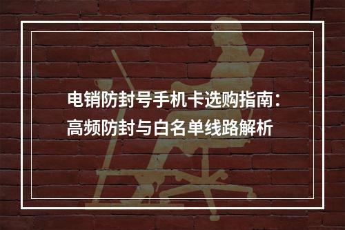 电销防封号手机卡选购指南：高频防封与白名单线路解析