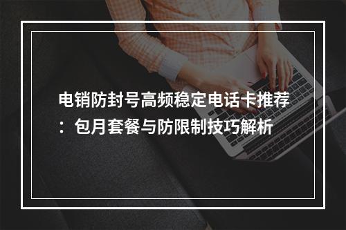 电销防封号高频稳定电话卡推荐：包月套餐与防限制技巧解析