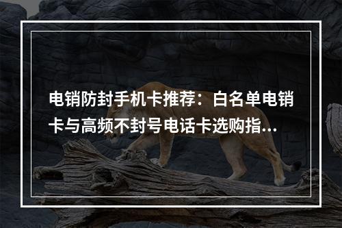 电销防封手机卡推荐：白名单电销卡与高频不封号电话卡选购指南