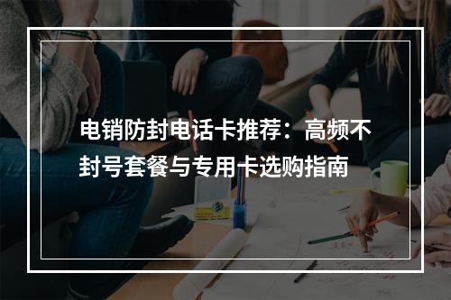电销防封电话卡推荐：高频不封号套餐与专用卡选购指南