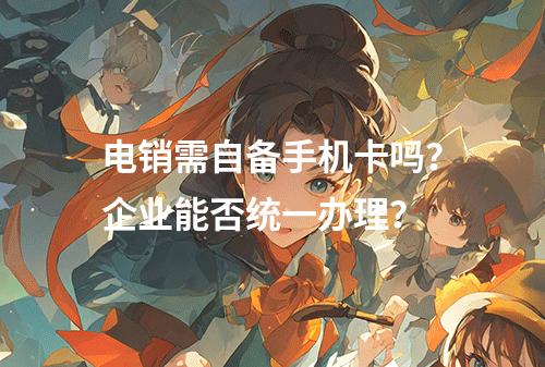 电销需自备手机卡吗？企业能否统一办理？