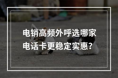 电销高频外呼选哪家电话卡更稳定实惠？