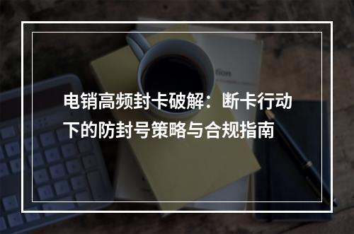 电销高频封卡破解：断卡行动下的防封号策略与合规指南