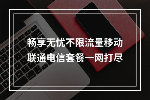 畅享无忧不限流量移动联通电信套餐一网打尽